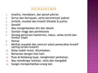 1. Analitis, mendalam, dan penuh pikiran
2. Serius dan bertujuan, serta berorientasi jadwal
3. Artistik, musikal dan kreatif (filsafat & puitis)
4. Sensitif
5. Mau mengorbankan diri dan idealis
6. Standar tinggi dan perfeksionis
7. Senang perincian/memerinci, tekun, serba tertib dan
teratur (rapi)
8. Hemat
9. Melihat masalah dan mencari solusi pemecahan kreatif
(sering terlalu kreatif)
10. Kalau sudah mulai, dituntaskan.
11. Berteman dengan hati-hati.
12. Puas di belakang layar, menghindari perhatian.
13. Mau mendengar keluhan, setia dan mengabdi
14. Sangat memperhatikan orang lain
 
