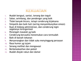 1. Mudah bergaul, santai, tenang dan teguh
2. Sabar, seimbang, dan pendengar yang baik
3. Tidak banyak bicara, tetapi cenderung bijaksana
4. Simpatik dan baik hati (sering menyembunyikan emosi)
5. Kuat di bidang administrasi, dan cenderung ingin
segalanya terorganisasi
6. Penengah masalah yg baik
7. Cenderung berusaha menemukan cara termudah
8. Baik di bawah tekanan
9. Menyenangkan dan tidak suka menyinggung perasaan
10. Rasa humor yg tajam
11. Senang melihat dan mengawasi
12. Berbelaskasihan dan peduli
13. Mudah diajak rukun dan damai
 