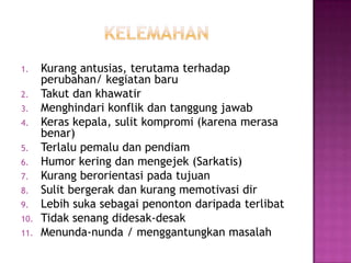 1. Kurang antusias, terutama terhadap
perubahan/ kegiatan baru
2. Takut dan khawatir
3. Menghindari konflik dan tanggung jawab
4. Keras kepala, sulit kompromi (karena merasa
benar)
5. Terlalu pemalu dan pendiam
6. Humor kering dan mengejek (Sarkatis)
7. Kurang berorientasi pada tujuan
8. Sulit bergerak dan kurang memotivasi dir
9. Lebih suka sebagai penonton daripada terlibat
10. Tidak senang didesak-desak
11. Menunda-nunda / menggantungkan masalah
 