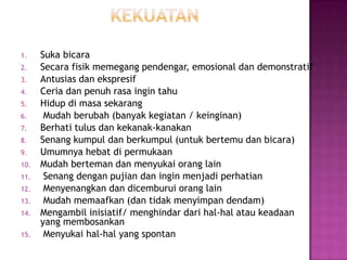 1. Suka bicara
2. Secara fisik memegang pendengar, emosional dan demonstratif
3. Antusias dan ekspresif
4. Ceria dan penuh rasa ingin tahu
5. Hidup di masa sekarang
6. Mudah berubah (banyak kegiatan / keinginan)
7. Berhati tulus dan kekanak-kanakan
8. Senang kumpul dan berkumpul (untuk bertemu dan bicara)
9. Umumnya hebat di permukaan
10. Mudah berteman dan menyukai orang lain
11. Senang dengan pujian dan ingin menjadi perhatian
12. Menyenangkan dan dicemburui orang lain
13. Mudah memaafkan (dan tidak menyimpan dendam)
14. Mengambil inisiatif/ menghindar dari hal-hal atau keadaan
yang membosankan
15. Menyukai hal-hal yang spontan
 