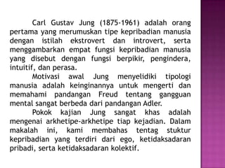 Carl Gustav Jung (1875-1961) adalah orang
pertama yang merumuskan tipe kepribadian manusia
dengan istilah ekstrovert dan introvert, serta
menggambarkan empat fungsi kepribadian manusia
yang disebut dengan fungsi berpikir, pengindera,
intuitif, dan perasa.
Motivasi awal Jung menyelidiki tipologi
manusia adalah keinginannya untuk mengerti dan
memahami pandangan Freud tentang gangguan
mental sangat berbeda dari pandangan Adler.
Pokok kajian Jung sangat khas adalah
mengenai arkhetipe-arkhetipe tiap kejadian. Dalam
makalah ini, kami membahas tentag stuktur
kepribadian yang terdiri dari ego, ketidaksadaran
pribadi, serta ketidaksadaran kolektif.
 