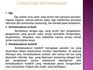 1. Ego
Ego adalah jiwa sadar yang terdiri dari persepsi-persepsi,
ingatan-ingatan, pikiran-pikiran sadar. Ego melahirkan perasaan
identitas dan kontinuitas seseorang, dan berada pada kesadaran.
2. Ketidaksadaran pribadi
Berdekatan dengan ego, yang terdiri dari pengalaman-
pengalaman yang pernah sadar tetapi kemudian direpresikan,
disupresikan, dilupakan atau diabaikan karena terlalu lemah
untuk menciptakan kesan
3. Ketidaksadaran kolektif
Ketidaksadaran kolektif merupakan pondasi ras yang
diwariskan dalam keseluruhan struktur kepribadian. Di atasnya
dibangun aku, ketidaksadaran pribadi, dan semua hal lain yang
diperoleh individu. Apa yang dipelajari seseorang sebagai hasil
dar pengalaman secara substansial dipengeruhi oleh
ketidaksadaran kolektif yang melakukan peran mengarahkan
atau menyeleksi tingkah laku sejak awal kehidupan.
 