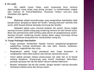 8. Diri (self)
Diri adalah tujuan hidup, suatu tujuanyang terus menerus
diperjuangkan orang tetapi yang jarang tercapai. Ia memotivasikan tingkah
laku manusia dn mencarikebulatan, khususnya melalui cara-cara yang
disediakan oleh agama.
9. Sikap
Ekstrover adalah kecenderungan yang mengarahkan kepribadian lebih
banyak keluar daripada ke dalam diri sendiri. Seorang ekstrover memiliki sifat
social, lebih banyak berbuat daripada merenung dan berpikir.
Introvert adalah suatu orientasi kedalam diri sendiri. Secara singkat
seorang introvert adalah orang yang cenderung menarik diri dari kontak social.
Minat dan perhatiannya lebih terfokus pada pikiran dn pengalamannya sendiri.
Seorang introvert cenderung merasa mampu dalam upaya mencukupi dirinya
sendiri, sebaliknya orang ekstrover membutuhkan orang lain.
10. Fungsi Psikologis Kepribadian
a. Fungsi perasaan memberikan kepada manusia pengalaman-pengalaman
subjektifnya tentang kenikmatan dan rasa sakit, amarah, ketakutan,
kesedihan, kegembiraan dan cinta.
b. Penginderaan adalah fungsi perseptual atau fungsi kenyataan. Ia
menghasilkan fakta-fakta konkret atau bentuk representasi dunia.
c. Intuisi adalah persepsi melalui proses-proses tak sadar dan isi di bawah
ambang kesadaran. Orang-orang yang intuitif melampaui fakta-fakta,
perasaan-perasaan dan ide-ide dalam mencari hakikat kebenaran.
d. Berpikir melibatkan ide-ide dan intelek. Dengan berpikir manusia berusaha
memahami hakikat dunia dan dirinya sendiri.
 