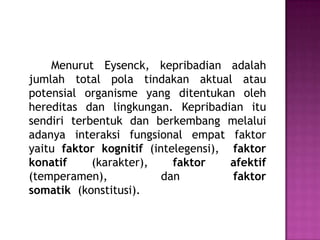 Menurut Eysenck, kepribadian adalah
jumlah total pola tindakan aktual atau
potensial organisme yang ditentukan oleh
hereditas dan lingkungan. Kepribadian itu
sendiri terbentuk dan berkembang melalui
adanya interaksi fungsional empat faktor
yaitu faktor kognitif (intelegensi), faktor
konatif (karakter), faktor afektif
(temperamen), dan faktor
somatik (konstitusi).
 