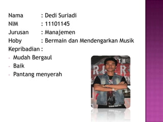 Nama : Dedi Suriadi
NIM : 11101145
Jurusan : Manajemen
Hoby : Bermain dan Mendengarkan Musik
Kepribadian :
- Mudah Bergaul
- Baik
- Pantang menyerah
 