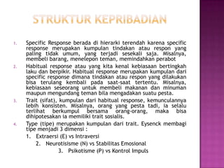 1. Specific Response berada di hierarki terendah karena specific
response merupakan kumpulan tindakan atau respon yang
paling tidak umum, yang terjadi sesekali saja. Misalnya,
membeli barang, menelepon teman, memindahkan perabot
2. Habitual response atau yang kita kenal kebiasaan bertingkah
laku dan berpikir. Habitual response merupakan kumpulan dari
specific response dimana tindakan atau respon yang dilakukan
bisa terulang kembali pada saat-saat tertentu. Misalnya,
kebiasaan seseorang untuk membeli makanan dan minuman
maupun mengundang teman bila mengadakan suatu pesta.
3. Trait (sifat), kumpulan dari habitual response, kemunculannya
lebih konsisten. Misalnya, orang yang pesta tadi, ia selalu
terlihat berkumpul bersama orang-orang, maka bisa
dihipotesakan ia memiliki trait sosialis.
4. Type (tipe) merupakan kumpulan dari trait. Eysenck membagi
tipe menjadi 3 dimensi :
1. Extraersi (E) vs Intraversi
2. Neurotisisme (N) vs Stabilitas Emosional
3. Psikotisme (P) vs Kontrol Impuls
 