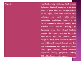 Plegmatis Kepribadian yang seimbang, stabil, merasa
diri cukup, dan tidak merasa perlu merubah
dunia. Ia juga tidak suka mempersoalkan
hal-hal sepele, tidak suka beresiko atau
tantangan, dan butuh waktu untuk
menghadapi perubahaan. Orang type ini
kurang disiplin dan motivasi, sehingga suka
menunda-nunda sesuatu. Kadang, ia
dipandang orang lain sebagai lamban,
bukannya ia kurang cerdas, tapi karena ia
lebih cerdas dari yang lainnya. Orang
phlegmatis tidak suka keramaian ataupun
banyak bicara. Namun, ia banyak akal dan
bisa mengucapkan kata yang tepat disaat
yang tepat, sehingga cocok menjadi
negosiator. Orang phlegmatic kadang
diidentifikasikan sebagai pengamat.
 