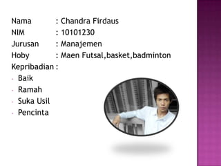 Nama : Chandra Firdaus
NIM : 10101230
Jurusan : Manajemen
Hoby : Maen Futsal,basket,badminton
Kepribadian :
- Baik
- Ramah
- Suka Usil
- Pencinta
 