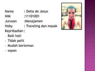 Nama : Delia de Jesus
NIM :11101001
Jurusan :Manajamen
Hoby : Traveling dan masak
Kepribadian :
- Baik hati
• Tidak pelit
• Mudah berteman
• sopan
 