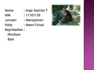 Nama : Arga Septian F
NIM : 11101130
Jurusan : Manajemen
Hoby : Maen Futsal
Kepribadian :
- Pendiam
- Baik
 