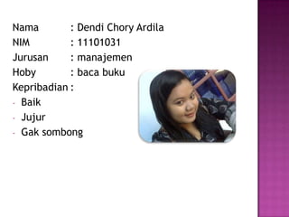 Nama : Dendi Chory Ardila
NIM : 11101031
Jurusan : manajemen
Hoby : baca buku
Kepribadian :
- Baik
- Jujur
- Gak sombong
 