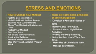  How to Change Your Mindset
 Get the Best Information
 Only Role Model the Best People.
 Examine Your Current Beliefs
 Shape Your Mindset with Vision and
Goals
 Protect Your Mindset
 Find Your Voice
 Put an End to Perfectionism
 Look at the Evidence
 Redefine What Failure Means
 Stop Worrying about What “People”
Think.
 There are some basic principles
of time management
 Develop a Personal Sense of
Time.
 Identify Long-Term Goals.
 Concentrate on High Return
Activities.
 Weekly and Daily Planning.
 Make the Best Use of Your Best
Time.
 Make Use of Committed Time.
 Manage Your Health.
 