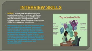  INTRO:-The interview is the final test most
people have to clear in getting a job. Some
colleges and scholarship committees also
require interviews. Being chosen for an
interview means someone is interested in your
skills, knowledge and experience.
 Interviewing is one of the most important skills
one can have in the workplace. You cannot
move in or up without passing the interview.
Yet as important as it is, few people ever take
the time to study material on the skills needed
to master that process. They go in to an
interview, answer the questions as best as they
can and hope for the best. However, there is a
technique to interviewing. It’s just as important
as your CVs’, skills, experience, and
accomplishments
 