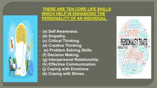THERE ARE TEN CORE LIFE SKILLS
WHICH HELP IN ENHANCING THE
PERSONALITY OF AN INDIVIDUAL.
 (a) Self Awareness.
 (b) Empathy.
 (c) Critical Thinking
 (d) Creative Thinking
 (e) Problem Solving Skills
 (f) Decision Making.
 (g) Interpersonal Relationship.
 (h) Effective Communication
 (j) Coping with Emotions
 (k) Coping with Stress.
 