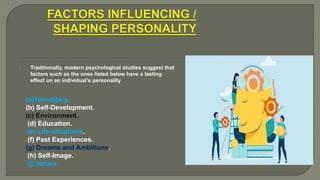 1. Traditionally, modern psychological studies suggest that
factors such as the ones listed below have a lasting
effect on an individual’s personality
(a)Hereditary.
(b) Self-Development.
(c) Environment.
(d) Education.
(e) Life-situations.
(f) Past Experiences.
(g) Dreams and Ambitions.
(h) Self-Image.
(j) Values.
 