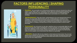  Hereditary. Your personality can be influenced by the genes you may have inherited from either your
mother’s or your father’s side or a combination of both. Apart from inheriting physical attributes, like
height, weight and skin/hair color, psychologists have ascertained that our mental aptitudes and
temperaments which have the potential for influencing our personality are to a certain extent,
hereditary.
 Self-Development. Of the other factors, self-development is the most important factor that can
influence one’s personality. Self-awareness is the key; it entails believing in oneself and one’s
capabilities. It implies that despite one’s family and environmental background or one’s current
circumstance, one remains in control/charge of molding his/her personality. Such a person is aware
that personality is a changing, evolving process and does everything possible to enhance his/her
personality.
 Environment. Our environment can also play a significant role on our personality. Right from early
childhood through all the stages of development, our home and family, our school and teachers, our
friends and colleagues at work, all exert influence on the development of our personality. Besides
these, the location where we live and the society we associate with, the country of our birth and the
culture we have adopted, are all critical factors that influence our personality
 .. Education. Education falls into two categories; school smarts and street smarts. Thus, the most
effective way of shaping one’s personality is to have a taste of both types and experience both worlds.
School smarts are the knowledge gained from school while street smarts are the learning that come
from even the most unlikely sources.
 