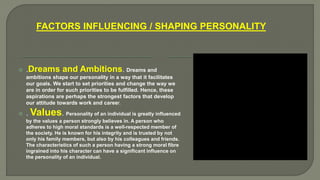FACTORS INFLUENCING / SHAPING PERSONALITY
 .Dreams and Ambitions. Dreams and
ambitions shape our personality in a way that it facilitates
our goals. We start to set priorities and change the way we
are in order for such priorities to be fulfilled. Hence, these
aspirations are perhaps the strongest factors that develop
our attitude towards work and career.
 . Values. Personality of an individual is greatly influenced
by the values a person strongly believes in. A person who
adheres to high moral standards is a well-respected member of
the society. He is known for his integrity and is trusted by not
only his family members, but also by his colleagues and friends.
The characteristics of such a person having a strong moral fibre
ingrained into his character can have a significant influence on
the personality of an individual.
 