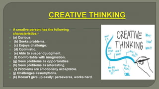  A creative person has the following
characteristics:-
 (a) Curious
 (b) Seeks problems.
 (c) Enjoys challenge.
 (d) Optimistic.
 (e) Able to suspend judgment.
 (f) Comfortable with imagination.
 (g) Sees problems as opportunities.
 (h) Sees problems as interesting.
 (i) Problems are emotionally acceptable.
 (j) Challenges assumptions.
 (k) Doesn’t give up easily: perseveres, works hard.
 