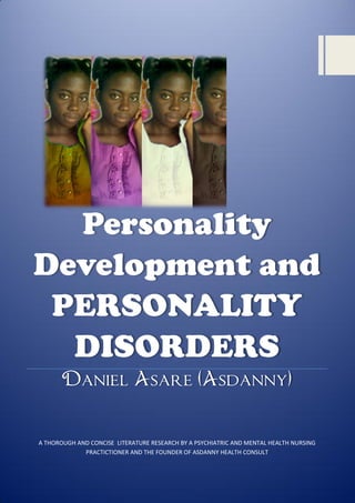 Personality
Development and
PERSONALITY
DISORDERS
Daniel Asare (Asdanny)

A THOROUGH AND CONCISE LITERATURE RESEARCH BY A PSYCHIATRIC AND MENTAL HEALTH NURSING
PRACTICTIONER AND THE FOUNDER OF ASDANNY HEALTH CONSULT

 