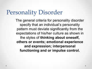 Personality Disorder
The general criteria for personality disorder
specify that an individual’s personality
pattern must deviate significantly from the
expectations of his/her culture as shown in
the styles of thinking about oneself,
others or events; emotional experience
and expression; interpersonal
functioning and or impulse control.
 