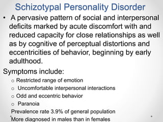 Schizotypal Personality Disorder
• A pervasive pattern of social and interpersonal
deficits marked by acute discomfort with and
reduced capacity for close relationships as well
as by cognitive of perceptual distortions and
eccentricities of behavior, beginning by early
adulthood.
Symptoms include:
o Restricted range of emotion
o Uncomfortable interpersonal interactions
o Odd and eccentric behavior
o Paranoia
Prevalence rate 3.9% of general population
More diagnosed in males than in females
 