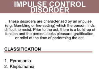 IMPULSE CONTROL
These disorders are characterized by an impulse
(e.g. Gambling or fire-setting) which the person finds
difficult to resist. Prior to the act, there is a build-up of
tension and the person seeks pleasure, gratification,
or relief at the time of performing the act.
CLASSIFICATION
1. Pyromania
2. Kleptomania
DISORDER
 