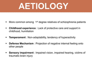 AETIOLOGY
 More common among 1st degree relatives of schizophrenia patients
 Childhood experience : Lack of protective care and support in
childhood, humiliation
 Temperament : Non-adaptability, tendency of hyperactivity
 Defense Mechanism : Projection of negative internal feeling onto
other people
 Sensory impairment : Impaired vision, impaired hearing, victims of
traumatic brain injury
 