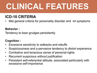CLINICAL FEATURES
ICD-10 CRITERIA
• Met general criteria for personality disorder and ≥4 symptoms
Behavior :
Tendency to bear grudges persistently
Cognition :
• Excessive sensitivity to setbacks and rebuffs
• Suspiciousness and a pervasive tendency to distort experience
• Combative and tenacious sense of personal rights
• Recurrent suspicious without justification
• Persistent self-referential attitude, associated particularly with
excessive self-importance
 