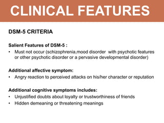 CLINICAL FEATURES
DSM-5 CRITERIA
Salient Features of DSM-5 :
• Must not occur (schizophrenia,mood disorder with psychotic features
or other psychotic disorder or a pervasive developmental disorder)
Additional affective symptom:
• Angry reaction to perceived attacks on his/her character or reputation
Additional cognitive symptoms includes:
• Unjustified doubts about loyalty or trustworthiness of friends
• Hidden demeaning or threatening meanings
 