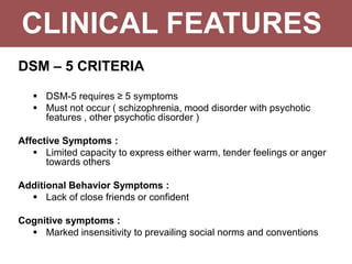 CLINICAL FEATURES
DSM – 5 CRITERIA
 DSM-5 requires ≥ 5 symptoms
 Must not occur ( schizophrenia, mood disorder with psychotic
features , other psychotic disorder )
Affective Symptoms :
 Limited capacity to express either warm, tender feelings or anger
towards others
Additional Behavior Symptoms :
 Lack of close friends or confident
Cognitive symptoms :
 Marked insensitivity to prevailing social norms and conventions
 