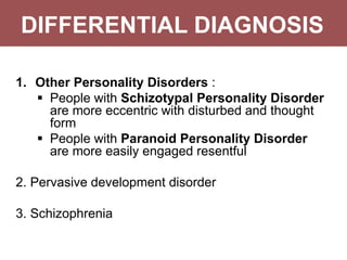DIFFERENTIAL DIAGNOSIS
1. Other Personality Disorders :
 People with Schizotypal Personality Disorder
are more eccentric with disturbed and thought
form
 People with Paranoid Personality Disorder
are more easily engaged resentful
2. Pervasive development disorder
3. Schizophrenia
 