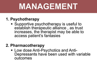MANAGEMENT
1. Psychotherapy
 Supportive psychotherapy is useful to
establish therapeutic alliance , as trust
increases, the therapist may be able to
access patient’s fantasies
2. Pharmacotherapy
 Low dose Anti-Psychotics and Anti-
Depressants have been used with variable
outcomes
 