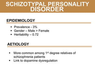SCHIZOTYPAL PERSONALITY
 Prevalence - 3%
 Gender – Male > Female
 Heritability – 0.72
DISORDER
EPIDEMIOLOGY
AETIOLOGY
 More common among 1st degree relatives of
schizophrenia patients
 Link to dopamine dysregulation
 