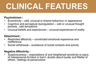 CLINICAL FEATURES
Psychoticism :
• Eccentricity – odd, unusual or bizarre behaviour or appearance
• Cognitive and perceptual dysregulation – odd or unusual thought
process , odd sensations
• Unusual beliefs and experiences – unusual experiences of reality
Detachment :
• Restricted affectivity – constricted emotional experience and
indifference
• Social withdrawal – avoidance of social contacts and activity
Negative Affectivity :
• Suspiciousness – expectations of and heightened sensitivity to signs
of interpersonal ill-intent or harm, doubts about loyalty and fidelity of
others , feelings of persecutions
 