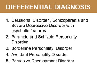 DIFFERENTIAL DIAGNOSIS
1. Delusional Disorder , Schizophrenia and
Severe Depressive Disorder with
psychotic features
2. Paranoid and Schizoid Personality
Disorder
3. Borderline Personality Disorder
4. Avoidant Personality Disorder
5. Pervasive Development Disorder
 