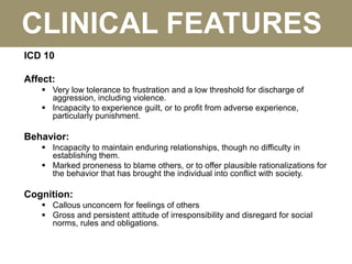 CLINICAL FEATURES
ICD 10
Affect:
 Very low tolerance to frustration and a low threshold for discharge of
aggression, including violence.
 Incapacity to experience guilt, or to profit from adverse experience,
particularly punishment.
Behavior:
 Incapacity to maintain enduring relationships, though no difficulty in
establishing them.
 Marked proneness to blame others, or to offer plausible rationalizations for
the behavior that has brought the individual into conflict with society.
Cognition:
 Callous unconcern for feelings of others
 Gross and persistent attitude of irresponsibility and disregard for social
norms, rules and obligations.
 