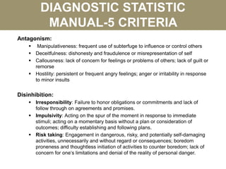 DIAGNOSTIC STATISTIC
MANUAL-5 CRITERIA
Antagonism:
 Manipulativeness: frequent use of subterfuge to influence or control others
 Deceitfulness: dishonesty and fraudulence or misrepresentation of self
 Callousness: lack of concern for feelings or problems of others; lack of guilt or
remorse
 Hostility: persistent or frequent angry feelings; anger or irritability in response
to minor insults
Disinhibition:
 Irresponsibility: Failure to honor obligations or commitments and lack of
follow through on agreements and promises.
 Impulsivity: Acting on the spur of the moment in response to immediate
stimuli; acting on a momentary basis without a plan or consideration of
outcomes; difficulty establishing and following plans.
 Risk taking: Engagement in dangerous, risky, and potentially self-damaging
activities, unnecessarily and without regard or consequences; boredom
proneness and thoughtless initiation of activities to counter boredom; lack of
concern for one‘s limitations and denial of the reality of personal danger.
 