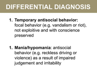 DIFFERENTIAL DIAGNOSIS
1. Temporary antisocial behavior:
focal behavior (e.g. vandalism or riot),
not exploitive and with conscience
preserved
1. Mania/hypomania: antisocial
behavior (e.g. reckless driving or
violence) as a result of impaired
judgement and irritability
 
