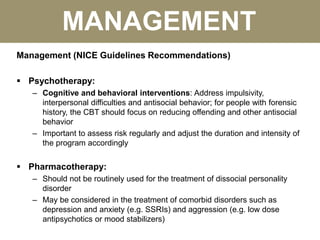 MANAGEMENT
Management (NICE Guidelines Recommendations)
 Psychotherapy:
– Cognitive and behavioral interventions: Address impulsivity,
interpersonal difficulties and antisocial behavior; for people with forensic
history, the CBT should focus on reducing offending and other antisocial
behavior
– Important to assess risk regularly and adjust the duration and intensity of
the program accordingly
 Pharmacotherapy:
– Should not be routinely used for the treatment of dissocial personality
disorder
– May be considered in the treatment of comorbid disorders such as
depression and anxiety (e.g. SSRIs) and aggression (e.g. low dose
antipsychotics or mood stabilizers)
 