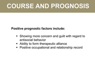 COURSE AND PROGNOSIS
Positive prognostic factors include:
 Showing more concern and guilt with regard to
antisocial behavior
 Ability to form therapeutic alliance
 Positive occupational and relationship record
 