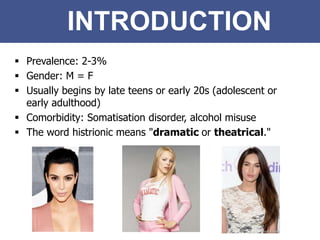 INTRODUCTION
 Prevalence: 2-3%
 Gender: M = F
 Usually begins by late teens or early 20s (adolescent or
early adulthood)
 Comorbidity: Somatisation disorder, alcohol misuse
 The word histrionic means "dramatic or theatrical."
 