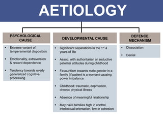 AETIOLOGY
PSYCHOLOGICAL
CAUSE
DEFENCE
MECHANISM
DEVELOPMENTAL CAUSE
 Significant separations in the 1st 4
years of life
 Assoc. with authoritarian or seductive
paternal attitudes during childhood
 Favouritism towards male gender in a
family (if patient is a woman) causing
power imbalance
 Childhood: traumatic, deprivation,
chronic physical illness
 Absence of meaningful relationship
 May have families high in control,
intellectual orientation, low in cohesion
 Extreme variant of
temperamental disposition
 Emotionality, extraversion
& reward dependence
 Tendency towards overly
generalized cognitive
processing
 Dissociation
 Denial
 