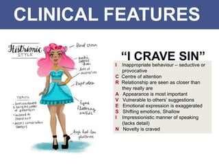 CLINICAL FEATURES
I Inappropriate behaviour – seductive or
provocative
C Centre of attention
R Relationship are seen as closer than
they really are
A Appearance is most important
V Vulnerable to others’ suggestions
E Emotional expression is exaggerated
S Shifting emotions, Shallow
I Impressionistic manner of speaking
(lacks detail)
N Novelty is craved
“I CRAVE SIN”
 