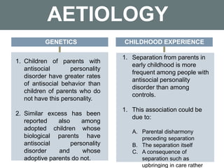AETIOLOGY
1. Children of parents with
antisocial personality
disorder have greater rates
of antisocial behavior than
children of parents who do
not have this personality.
2. Similar excess has been
reported also among
adopted children whose
biological parents have
antisocial personality
disorder and whose
adoptive parents do not.
GENETICS CHILDHOOD EXPERIENCE
1. Separation from parents in
early childhood is more
frequent among people with
antisocial personality
disorder than among
controls.
1. This association could be
due to:
A. Parental disharmony
preceding separation
B. The separation itself
C. A consequence of
separation such as
upbringing in care rather
 
