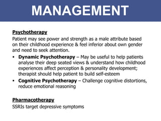 MANAGEMENT
Psychotherapy
Patient may see power and strength as a male attribute based
on their childhood experience & feel inferior about own gender
and need to seek attention.
 Dynamic Psychotherapy – May be useful to help patients
analyse their deep seated views & understand how childhood
experiences affect perception & personality development;
therapist should help patient to build self-esteem
 Cognitive Psychotherapy – Challenge cognitive distortions,
reduce emotional reasoning
Pharmacotherapy
SSRIs target depressive symptoms
 