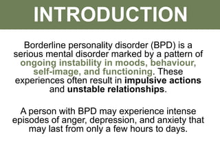 INTRODUCTION
Borderline personality disorder (BPD) is a
serious mental disorder marked by a pattern of
ongoing instability in moods, behaviour,
self-image, and functioning. These
experiences often result in impulsive actions
and unstable relationships.
A person with BPD may experience intense
episodes of anger, depression, and anxiety that
may last from only a few hours to days.
 