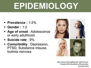 EPIDEMIOLOGY
 Prevalence : 1-2%
 Gender : 1:2
 Age of onset : Adolescence
or early adulthood
 Suicide rate : 9%
 Comorbidity : Depression,
PTSD, Substance misuse,
bulimia nervosa
http://www.newhealthguide.org/Famous-
People-With-Borderline-Personality-
Disorder.html
 