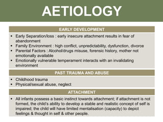 EARLY DEVELOPMENT
 Early Separation/loss : early insecure attachment results in fear of
abandonment
 Family Environment : high conflict, unpredictability, dysfunction, divorce
 Parental Factors : Alcohol/drugs misuse, forensic history, mother not
emotionally available
 Emotionally vulnerable temperament interacts with an invalidating
environment
PAST TRAUMA AND ABUSE
 Childhood trauma
 Physical/sexual abuse, neglect
ATTACHMENT
 All infants possess a basic instinct towards attachment; if attachment is not
formed, the child’s ability to develop a stable and realistic concept of self is
impaired; the child will have limited mentalisation (capacity) to depict
feelings & thought in self & other people.
AETIOLOGY
 