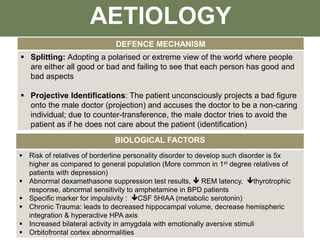 DEFENCE MECHANISM
 Splitting: Adopting a polarised or extreme view of the world where people
are either all good or bad and failing to see that each person has good and
bad aspects
 Projective Identifications: The patient unconsciously projects a bad figure
onto the male doctor (projection) and accuses the doctor to be a non-caring
individual; due to counter-transference, the male doctor tries to avoid the
patient as if he does not care about the patient (identification)
AETIOLOGY
BIOLOGICAL FACTORS
 Risk of relatives of borderline personality disorder to develop such disorder is 5x
higher as compared to general population (More common in 1st degree relatives of
patients with depression)
 Abnormal dexamethasone suppression test results,  REM latency, thyrotrophic
response, abnormal sensitivity to amphetamine in BPD patients
 Specific marker for impulsivity : CSF 5HIAA (metabolic serotonin)
 Chronic Trauma: leads to decreased hippocampal volume, decrease hemispheric
integration & hyperactive HPA axis
 Increased bilateral activity in amygdala with emotionally aversive stimuli
 Orbitofrontal cortex abnormalities
 