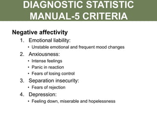 Negative affectivity
1. Emotional liability:
• Unstable emotional and frequent mood changes
2. Anxiousness:
• Intense feelings
• Panic in reaction
• Fears of losing control
3. Separation insecurity:
• Fears of rejection
4. Depression:
• Feeling down, miserable and hopelessness
DIAGNOSTIC STATISTIC
MANUAL-5 CRITERIA
 